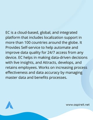www.aspireit.net
EC is a cloud-based, global, and integrated
platform that includes localization support in
more than 100 countries around the globe. It
Provides Self-service to help automate and
improve data quality for 24/7 access from any
device. EC helps in making data-driven decisions
with live insights, and Attracts, develops, and
retains employees. Works on increasing process
effectiveness and data accuracy by managing
master data and benefits processes.
 