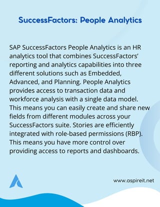 www.aspireit.net
SAP SuccessFactors People Analytics is an HR
analytics tool that combines SuccessFactors’
reporting and analytics capabilities into three
different solutions such as Embedded,
Advanced, and Planning. People Analytics
provides access to transaction data and
workforce analysis with a single data model.
This means you can easily create and share new
fields from different modules across your
SuccessFactors suite. Stories are efficiently
integrated with role-based permissions (RBP).
This means you have more control over
providing access to reports and dashboards.
SuccessFactors: People Analytics
SuccessFactors: People Analytics
 