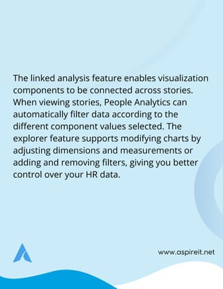 www.aspireit.net
The linked analysis feature enables visualization
components to be connected across stories.
When viewing stories, People Analytics can
automatically filter data according to the
different component values selected. The
explorer feature supports modifying charts by
adjusting dimensions and measurements or
adding and removing filters, giving you better
control over your HR data.
 