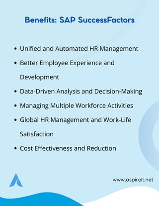 www.aspireit.net
Unified and Automated HR Management
Better Employee Experience and
Development
Data-Driven Analysis and Decision-Making
Managing Multiple Workforce Activities
Global HR Management and Work-Life
Satisfaction
Cost Effectiveness and Reduction
Benefits: SAP SuccessFactors
Benefits: SAP SuccessFactors
 