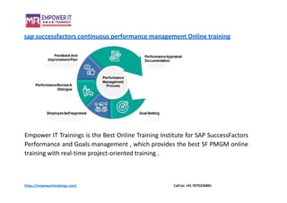 sap successfactors continuous performance management Online training
Empower IT Trainings is the Best Online Training Institute for SAP SuccessFactors
Performance and Goals management , which provides the best SF PMGM online
training with real-time project-oriented training .
https://empowerittrainings.com/ Call Us: +91 7075234891
 