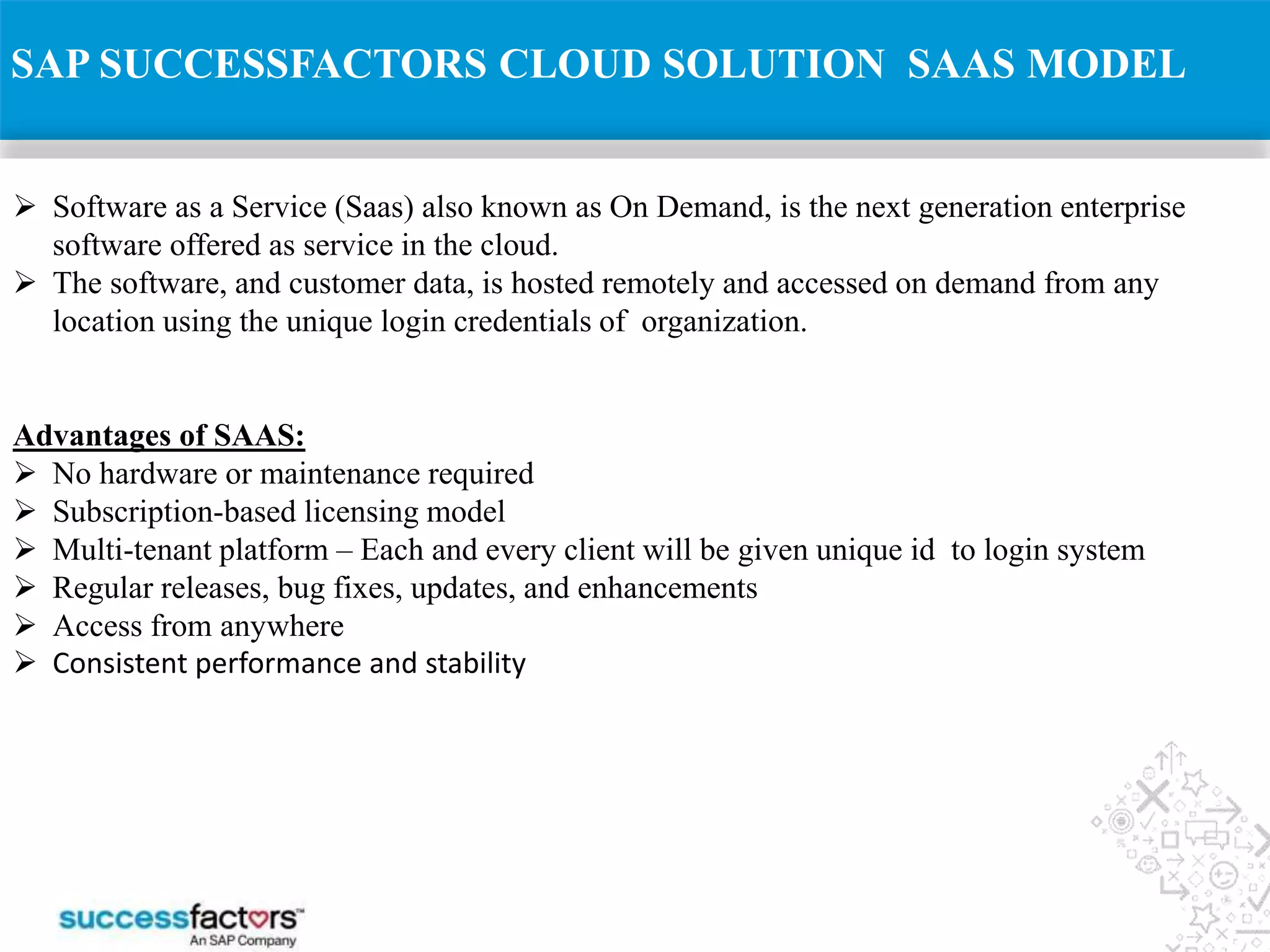  Software as a Service (Saas) also known as On Demand, is the next generation enterprise
software offered as service in the cloud.
 The software, and customer data, is hosted remotely and accessed on demand from any
location using the unique login credentials of organization.
Advantages of SAAS:
 No hardware or maintenance required
 Subscription-based licensing model
 Multi-tenant platform – Each and every client will be given unique id to login system
 Regular releases, bug fixes, updates, and enhancements
 Access from anywhere
 Consistent performance and stability
SAP SUCCESSFACTORS CLOUD SOLUTION SAAS MODEL
 