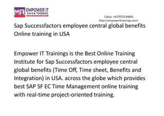 Callus: +917075234891
https://empowerittrainings.com/
Sap Successfactors employee central global benefits
Online training in USA
Empower IT Trainings is the Best Online Training
Institute for Sap Successfactors employee central
global benefits (Time Off, Time sheet, Benefits and
Integration) in USA. across the globe which provides
best SAP SF EC Time Management online training
with real-time project-oriented training.
 