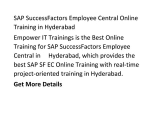 SAP SuccessFactors Employee Central Online
Training in Hyderabad
Empower IT Trainings is the Best Online
Training for SAP SuccessFactors Employee
Central in Hyderabad, which provides the
best SAP SF EC Online Training with real-time
project-oriented training in Hyderabad.
Get More Details
 