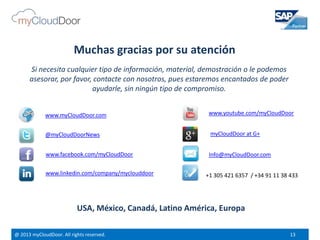 @ 2013 myCloudDoor. All rights reserved. 13
@myCloudDoorNews
www.youtube.com/myCloudDoor
www.linkedin.com/company/myclouddoor
www.facebook.com/myCloudDoor
USA, México, Canadá, Latino América, Europa
Info@myCloudDoor.com
+1 305 421 6357 / +34 91 11 38 433
www.myCloudDoor.com
myCloudDoor at G+
Muchas gracias por su atención
Si necesita cualquier tipo de información, material, demostración o le podemos
asesorar, por favor, contacte con nosotros, pues estaremos encantados de poder
ayudarle, sin ningún tipo de compromiso.
 