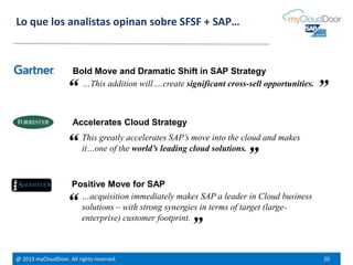 @ 2013 myCloudDoor. All rights reserved. 20
Bold Move and Dramatic Shift in SAP Strategy
Lo que los analistas opinan sobre SFSF + SAP…
…This addition will….create significant cross-sell opportunities.
Accelerates Cloud Strategy
This greatly accelerates SAP’s move into the cloud and makes
it…one of the world’s leading cloud solutions.
Positive Move for SAP
…acquisition immediately makes SAP a leader in Cloud business
solutions – with strong synergies in terms of target (large-
enterprise) customer footprint.
“
“
“
”
”
”
 