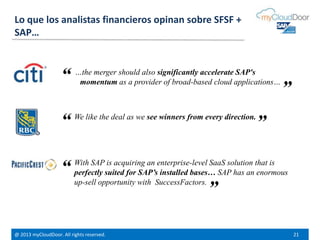 @ 2013 myCloudDoor. All rights reserved. 21
…the merger should also significantly accelerate SAP's
momentum as a provider of broad-based cloud applications…
We like the deal as we see winners from every direction.
With SAP is acquiring an enterprise-level SaaS solution that is
perfectly suited for SAP’s installed bases… SAP has an enormous
up-sell opportunity with SuccessFactors.
“
“
“
”
”
”
Lo que los analistas financieros opinan sobre SFSF +
SAP…
 