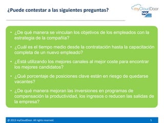 @ 2013 myCloudDoor. All rights reserved. 5
¿Puede contestar a las siguientes preguntas?
• ¿De qué manera se vinculan los objetivos de los empleados con la
estrategia de la compañía?
• ¿Cuál es el tiempo medio desde la contratación hasta la capacitación
completa de un nuevo empleado?
• ¿Está utilizando los mejores canales al mejor coste para encontrar
los mejores candidatos?
• ¿Qué porcentaje de posiciones clave están en riesgo de quedarse
vacantes?
• ¿De qué manera mejoran las inversiones en programas de
compensación la productividad, los ingresos o reducen las salidas de
la empresa?
 