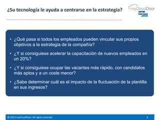 @ 2013 myCloudDoor. All rights reserved. 6
¿Su tecnología le ayuda a centrarse en la estrategia?
• ¿Qué pasa si todos los empleados pueden vincular sus propios
objetivos a la estrategia de la compañía?
• ¿Y si consiguiese acelerar la capacitación de nuevos empleados en
un 20%?
• ¿Y si consiguiese ocupar las vacantes más rápido, con candidatos
más aptos y a un coste menor?
• ¿Sabe determinar cuál es el impacto de la fluctuación de la plantilla
en sus ingresos?
 