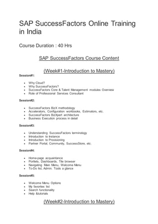 SAP SuccessFactors Online Training
in India
Course Duration : 40 Hrs
SAP SuccessFactors Course Content
(Week#1-Introduction to Mastery)
Session#1:
 Why Cloud?
 Why SuccessFactors?
 SuccessFactors Core & Talent Management modules Overview
 Role of Professional Services Consultant
Session#2:
 SuccessFactors BizX methodology
 Accelerators, Configuration workbooks, Estimators, etc.
 SuccessFactors BizXpert architecture
 Business Execution process in detail
Session#3:
 Understanding SuccessFactors terminology
 Introduction to Instance
 Introduction to Provisioning
 Partner Portal, Community, SuccessStore, etc.
Session#4:
 Home-page acquaintance
 Portlets, Dashboards, Tile browser
 Navigating Main Menu, Welcome Menu
 To-Do list, Admin. Tools a glance
Session#5:
 Welcome Menu Options
 My favorites list
 Search functionality
 Help &tutorials
(Week#2-Introduction to Mastery)
 