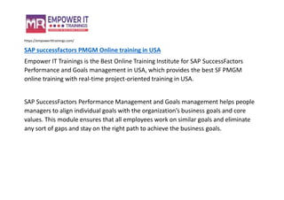 https://empowerittrainings.com/
SAP successfactors PMGM Online training in USA
Empower IT Trainings is the Best Online Training Institute for SAP SuccessFactors
Performance and Goals management in USA, which provides the best SF PMGM
online training with real-time project-oriented training in USA.
SAP SuccessFactors Performance Management and Goals management helps people
managers to align individual goals with the organization’s business goals and core
values. This module ensures that all employees work on similar goals and eliminate
any sort of gaps and stay on the right path to achieve the business goals.
 