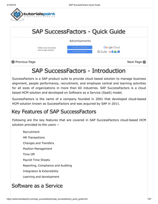 3/15/2018 SAP SuccessFactors Quick Guide
https://www.tutorialspoint.com/sap_successfactors/sap_successfactors_quick_guide.htm 1/67
Previous Page Next Page
SAP SuccessFactors - Quick Guide
Advertisements
SAP SuccessFactors - Introduction
SuccessFactors is a SAP product suite to provide cloud based solution to manage business
alignment, people performance, recruitment, and employee central and learning activities
for all sizes of organizations in more than 60 industries. SAP SuccessFactors is a cloud
based HCM solution and developed on Software as a Service (SaaS) model.
SuccessFactors is the name of a company founded in 2001 that developed cloud-based
HCM solution known as SuccessFactors and was acquired by SAP in 2011.
Following are the key features that are covered in SAP SuccessFactors cloud-based HCM
solution provided to the users −
Recruitment
HR Transactions
Changes and Transfers
Position Management
Time Off
Payroll Time Sheets
Reporting, Compliance and Auditing
Integration & Extensibility
Learning and development
Select your business
size to get started
Less than 20 people
20 people or more
 
Key Features of SAP SuccessFactors
Software as a Service
 