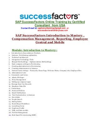 SAP SuccessFactors Online Training by Ceritified
Consultant from USA
Contact Email Id: saphcmsftraining@gmail.com or
successfactorstrainer@usa.com
SAP SuccessFactors Introduction to Mastery ,
Compensation Management, Reporting, Employee
Central and Mobile
Module: Introduction to Mastery::
1. Introduction to Successfactors Products.
2. Instance, Provisioning explanation
3. Technical Architecture
4. Integration Technology/Tools
5. Bizxpert Methodology – Implementation Methodology.
6. Basic company settings in Provisioning
7. Creating administrators in Provisioning
8. Creating administrators in Instance
9. Instance basic settings – Passwords, Home Page, Welcome Menu, Company info, Employee files
10. Administrator tools
11. Commonly used terms
12. Admin Privileges
13. Proxy Management
14. Setting up company Logos
15. Manage Data User Records
16. Employee Data File
17. Permissions
18. Password Policies
19. Email Notifications
20. Text Customization in Instance
21. One Admin
22. People Search
23. Rating Scales
24. Route Maps (Workflow)
25. Launching forms
26. Employee Profile
27. XML and Data models
28. Pick list Management.
29. Role Based Per missioning (RBP).
 