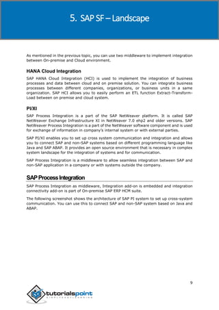 SAP SuccessFactors
9
As mentioned in the previous topic, you can use two middleware to implement integration
between On-premise and Cloud environment.
HANA Cloud Integration
SAP HANA Cloud Integration (HCI) is used to implement the integration of business
processes and data between cloud and on premise solution. You can integrate business
processes between different companies, organizations, or business units in a same
organization. SAP HCI allows you to easily perform an ETL function Extract-Transform-
Load between on premise and cloud system.
PI/XI
SAP Process Integration is a part of the SAP NetWeaver platform. It is called SAP
NetWeaver Exchange Infrastructure XI in NetWeaver 7.0 ehp2 and older versions. SAP
NetWeaver Process Integration is a part of the NetWeaver software component and is used
for exchange of information in company’s internal system or with external parties.
SAP PI/XI enables you to set up cross system communication and integration and allows
you to connect SAP and non-SAP systems based on different programming language like
Java and SAP ABAP. It provides an open source environment that is necessary in complex
system landscape for the integration of systems and for communication.
SAP Process Integration is a middleware to allow seamless integration between SAP and
non-SAP application in a company or with systems outside the company.
SAPProcessIntegration
SAP Process Integration as middleware, Integration add-on is embedded and integration
connectivity add-on is part of On-premise SAP ERP HCM suite.
The following screenshot shows the architecture of SAP PI system to set up cross-system
communication. You can use this to connect SAP and non-SAP system based on Java and
ABAP.
5. SAP SF – Landscape
 