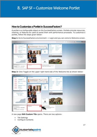 SAP SuccessFactors
17
HowtoCustomizeaPortletinSuccessFactors?
A portlet is a configurable object on the SuccessFactors screen. Portlets provide resources,
charting, or features for users to assist them with performance processes. To customize a
portlet, follow the steps given below-
Step 1: Go to SuccessFactors environment -> Login and you can come to Welcome screen.
Step 2: Click Toggle on the upper right hand side of the Welcome tile as shown below-
A new page Edit Custom Tile opens. There are two options-
 Tile Settings
 Configure Contents
8. SAP SF – Customize Welcome Portlet
 