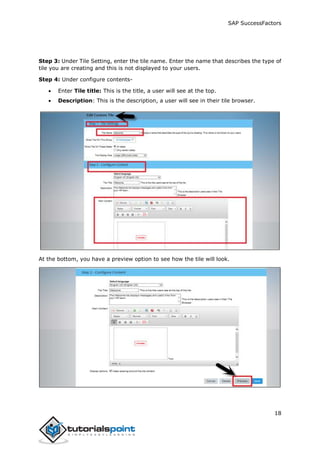 SAP SuccessFactors
18
Step 3: Under Tile Setting, enter the tile name. Enter the name that describes the type of
tile you are creating and this is not displayed to your users.
Step 4: Under configure contents-
 Enter Tile title: This is the title, a user will see at the top.
 Description: This is the description, a user will see in their tile browser.
At the bottom, you have a preview option to see how the tile will look.
 