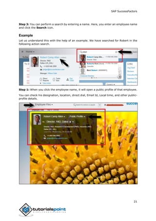SAP SuccessFactors
21
Step 3: You can perform a search by entering a name. Here, you enter an employee name
and click the Search icon.
Example
Let us understand this with the help of an example. We have searched for Robert in the
following action search.
Step 1: When you click the employee name, it will open a public profile of that employee.
You can check his designation, location, direct dial, Email Id, Local time, and other public-
profile details.
 