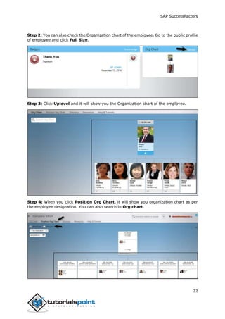 SAP SuccessFactors
22
Step 2: You can also check the Organization chart of the employee. Go to the public profile
of employee and click Full Size.
Step 3: Click Uplevel and it will show you the Organization chart of the employee.
Step 4: When you click Position Org Chart, it will show you organization chart as per
the employee designation. You can also search in Org chart.
 