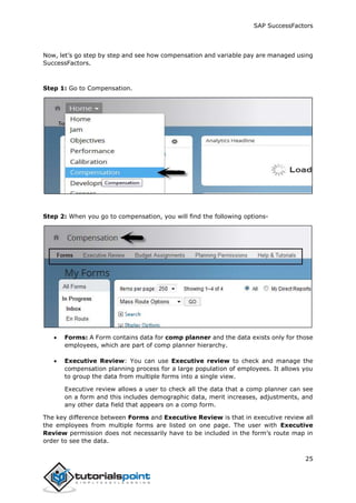 SAP SuccessFactors
25
Now, let’s go step by step and see how compensation and variable pay are managed using
SuccessFactors.
Step 1: Go to Compensation.
Step 2: When you go to compensation, you will find the following options-
 Forms: A Form contains data for comp planner and the data exists only for those
employees, which are part of comp planner hierarchy.
 Executive Review: You can use Executive review to check and manage the
compensation planning process for a large population of employees. It allows you
to group the data from multiple forms into a single view.
Executive review allows a user to check all the data that a comp planner can see
on a form and this includes demographic data, merit increases, adjustments, and
any other data field that appears on a comp form.
The key difference between Forms and Executive Review is that in executive review all
the employees from multiple forms are listed on one page. The user with Executive
Review permission does not necessarily have to be included in the form’s route map in
order to see the data.
 
