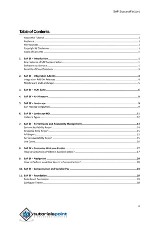 SAP SuccessFactors
ii
TableofContents
About the Tutorial ............................................................................................................................................i
Audience...........................................................................................................................................................i
Prerequisites.....................................................................................................................................................i
Copyright & Disclaimer.....................................................................................................................................i
Table of Contents ............................................................................................................................................ ii
1. SAP SF – Introduction................................................................................................................................1
Key Features of SAP SuccessFactors................................................................................................................1
Software as a Service.......................................................................................................................................1
Benefits of Cloud Solutions .............................................................................................................................3
2. SAP SF – Integration Add-On.....................................................................................................................4
Integration Add-On Releases...........................................................................................................................4
Middleware and Landscape.............................................................................................................................5
3. SAP SF – HCM Suite...................................................................................................................................6
4. SAP SF – Architecture................................................................................................................................8
5. SAP SF – Landscape...................................................................................................................................9
SAP Process Integration...................................................................................................................................9
6. SAP SF – Landscape HCI...........................................................................................................................11
Instance Types...............................................................................................................................................12
7. SAP SF – Performance and Availability Management..............................................................................14
System Availability Report.............................................................................................................................14
Response Time Report...................................................................................................................................15
API Report......................................................................................................................................................15
Service Availability Report.............................................................................................................................15
Use Cases.......................................................................................................................................................16
8. SAP SF – Customize Welcome Portlet......................................................................................................17
How to Customize a Portlet in SuccessFactors?............................................................................................17
9. SAP SF – Navigation ................................................................................................................................20
How to Perform an Active Search in SuccessFactors?...................................................................................20
10. SAP SF – Compensation and Variable Pay ...............................................................................................24
11. SAP SF – Foundation ...............................................................................................................................28
Role-Based Permission ..................................................................................................................................28
Configure Theme...........................................................................................................................................30
 