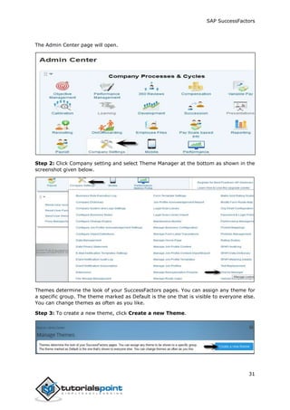 SAP SuccessFactors
31
The Admin Center page will open.
Step 2: Click Company setting and select Theme Manager at the bottom as shown in the
screenshot given below.
Themes determine the look of your SuccessFactors pages. You can assign any theme for
a specific group. The theme marked as Default is the one that is visible to everyone else.
You can change themes as often as you like.
Step 3: To create a new theme, click Create a new Theme.
 