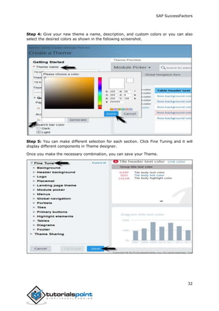 SAP SuccessFactors
32
Step 4: Give your new theme a name, description, and custom colors or you can also
select the desired colors as shown in the following screenshot.
Step 5: You can make different selection for each section. Click Fine Tuning and it will
display different components in Theme designer.
Once you make the necessary combination, you can save your Theme.
 