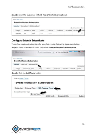 SAP SuccessFactors
36
Step 5: Enter the Subscriber ID field. Rest of the fields are optional.
ConfigureExternalSubscribers
To configure external subscribers for specified events, follow the steps given below:
Step 1: Go to SEB External Event Tab under Event notification subscription.
Step 2: Click the Add Topic button-
 