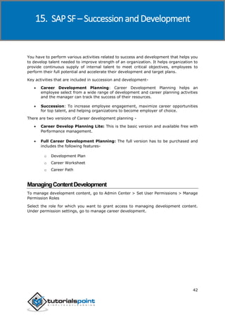 SAP SuccessFactors
42
You have to perform various activities related to success and development that helps you
to develop talent needed to improve strength of an organization. It helps organization to
provide continuous supply of internal talent to meet critical objectives, employees to
perform their full potential and accelerate their development and target plans.
Key activities that are included in succession and development-
 Career Development Planning: Career Development Planning helps an
employee select from a wide range of development and career planning activities
and the manager can track the success of their resources.
 Succession: To increase employee engagement, maximize career opportunities
for top talent, and helping organizations to become employer of choice.
There are two versions of Career development planning -
 Career Develop Planning Lite: This is the basic version and available free with
Performance management.
 Full Career Development Planning: The full version has to be purchased and
includes the following features-
o Development Plan
o Career Worksheet
o Career Path
ManagingContentDevelopment
To manage development content, go to Admin Center > Set User Permissions > Manage
Permission Roles
Select the role for which you want to grant access to managing development content.
Under permission settings, go to manage career development.
15. SAP SF – Succession and Development
 