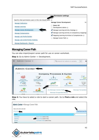 SAP SuccessFactors
43
ManagingCareerPath
You can also import/export career path for use on career worksheet.
Step 1: Go to Admin Center -> Development.
Step 2: You have to select a role to start a career path. Go to Find a role and select the
role.
 