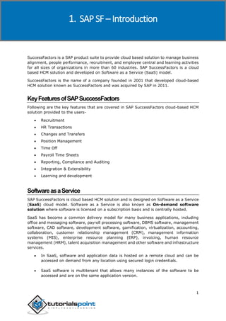 SAP SuccessFactors
1
SuccessFactors is a SAP product suite to provide cloud based solution to manage business
alignment, people performance, recruitment, and employee central and learning activities
for all sizes of organizations in more than 60 industries. SAP SuccessFactors is a cloud
based HCM solution and developed on Software as a Service (SaaS) model.
SuccessFactors is the name of a company founded in 2001 that developed cloud-based
HCM solution known as SuccessFactors and was acquired by SAP in 2011.
KeyFeaturesofSAPSuccessFactors
Following are the key features that are covered in SAP SuccessFactors cloud-based HCM
solution provided to the users-
 Recruitment
 HR Transactions
 Changes and Transfers
 Position Management
 Time Off
 Payroll Time Sheets
 Reporting, Compliance and Auditing
 Integration & Extensibility
 Learning and development
SoftwareasaService
SAP SuccessFactors is cloud based HCM solution and is designed on Software as a Service
(SaaS) cloud model. Software as a Service is also known as On-demand software
solution where software is licensed on a subscription basis and is centrally hosted.
SaaS has become a common delivery model for many business applications, including
office and messaging software, payroll processing software, DBMS software, management
software, CAD software, development software, gamification, virtualization, accounting,
collaboration, customer relationship management (CRM), management information
systems (MIS), enterprise resource planning (ERP), invoicing, human resource
management (HRM), talent acquisition management and other software and infrastructure
services.
 In SaaS, software and application data is hosted on a remote cloud and can be
accessed on demand from any location using secured login credentials.
 SaaS software is multitenant that allows many instances of the software to be
accessed and are on the same application version.
1. SAP SF – Introduction
 