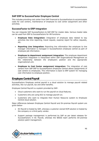 SAP SuccessFactors
46
SAP ERP to SuccessFactor Employee Central
This includes providing cost center from SAP Financial to SuccessFactors to accommodate
costs for cost centers, maintenance of employee to cost center assignment and other
activities.
SuccessFactor to ERP Integration
You can integrate SAP SuccessFactors to SAP ERP for master data. Various master data
can be used from ERP to SuccessFactors for HR functions-
 Employee Data Integration: Integration of employee data related to key
activities like time reporting, travel request, expense report for adhoc requests,
etc.
 Reporting Line Integration: Reporting line information like employee to line
manager information is managed in SuccessFactors employee central as part of
employee job information.
 Employee to department assignment integration: The employee department
assignment integration is interpreted within SAP Organizational Management as
the relationship between the employee’s position and the appropriate
organizational unit.
 Employee to Cost Center assignment integration: The integration of cost
centers from SAP ERP to SuccessFactors Employee Central allows assignments of
cost centers to employees. This information is back to ERP system for managing
cost information to employee position.
EmployeeCentralPayroll
SuccessFactors Employee central payroll is a cloud solution to manage payroll related
activities, like run payroll, tax and other benefits.
Employee Central Payroll is a system provided by SAP-
 Cloud customers who want to run the payroll on cloud features.
 Customers who are using ECC to manage payroll run.
 Customers who want to integrate their Human Resource system to Employee
Central cloud solution.
Major differences between Employee Central Payroll and On-premise Payroll system are
given below-
 EC Payroll is hosted by SAP, whereas a customer owned HCM solution is hosted by
the company or a third party vendor.
 Support package management is performed by SAP as per latest releases for
SuccessFactors in EC Payroll, whereas the BASIS team performs On-premise
solution patch management.
 