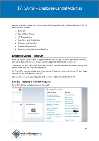 SAP SuccessFactors
49
Various activities can be performed under SAP SuccessFactors Employee Central (EC). Its
key functions include-
 Time Off
 Payroll Time Sheets
 HR Transactions
 New Hires and Onboarding
 Changes and Transfers
 Position Management
 Reporting, Compliance and Auditing
EmployeeCentral–TimeOff
Time Off option can be used to apply for time off such as vacation, paid time off (PTO),
sick leave, leave of absence or you can also apply for other type of absence.
Using time off, you can enter a request and you can see who else is absent during that
period when you are requesting time off.
In Time Off, you can check your time account balance- how much time off you have
earned, taken, and planned time off.
You can also view all your requests and cancel or edit requests for time off.
SAP EC – Raising a Time Off Request
Go to MyInfo tile and click Request Time Off.
17. SAP SF – Employee Central Activities
 