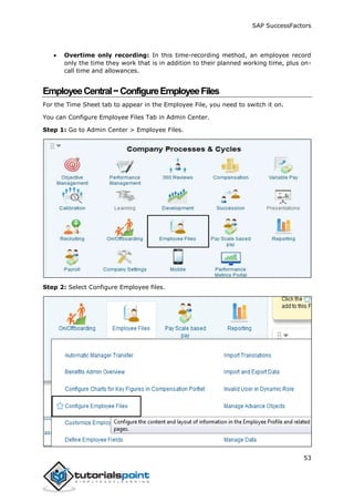 SAP SuccessFactors
53
 Overtime only recording: In this time-recording method, an employee record
only the time they work that is in addition to their planned working time, plus on-
call time and allowances.
EmployeeCentral−ConfigureEmployeeFiles
For the Time Sheet tab to appear in the Employee File, you need to switch it on.
You can Configure Employee Files Tab in Admin Center.
Step 1: Go to Admin Center > Employee Files.
Step 2: Select Configure Employee files.
 