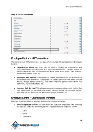 SAP SuccessFactors
54
Step 3: Select Time sheet
EmployeeCentral−HRTransactions
There are various HR functions that can be performed under HR transactions in Employee
Central.
 Organization Chart: Org chart can be used to browse the organization and
understand department structure and reporting relationships. You can search for
various people in your organization and know more about them, their interest,
department details, skills, etc.
 Employee Self Service: Employees can update information and run actions such
as advances and deductions. Employees can update personal data, bank account
details, change benefit elections, and other employee service transactions like
nominees, dependent details, etc.
 Manager Self Service: This allows managers to access employee information that
they have rights like personal information, training history, performance history,
education details, leave details, external trainings attended, etc.
EmployeeCentral−ChangesandTransfers
With SAP Employee Central, you can perform the following activities:
 Track Employee Status: You can check the status of employees. The following
are possible status for an employee in SAP SuccessFactors Employee central-
o Active
o Leave
o Terminated
 
