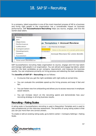 SAP SuccessFactors
57
In a company, talent acquisition is one of the most important process of HR to a business
and hiring right people in the organization has a considerable impact on business
performance. SAP SuccessFactors-Recruiting helps you source, engage, and hire the
world’s best talent.
SAP SuccessFactors recruiting helps organization to source, engage and hire top talent
and manage right people in an organization. You can attract and engage top talent, select
and hire the best candidates as per company requirement, and measure the business
results. You can emphasize primarily on hiring process and selecting the best candidates.
The benefits of SAP SF – Recruiting are as follows:
 It ensures that you get the right candidate with right skills at correct time.
 You can evaluate the candidate speed-up the hiring process and keep it fast and
fair.
 You can fasten new hire onboarding and allows you to access resources in employee
social network.
 You can increase return on the recruiting spend and demonstrate how your
recruiting strategy is driving business results.
Recruiting–RatingScales
A rating scale in SuccessFactors recruiting is used in Requisition Template and is used to
rate competencies on the interview assessment. The benefits of using rating scales is that
you can put more than one correct answer.
To create or edit an existing rating scale, go to Admin center > Company Settings > Rating
Scale.
18. SAP SF – Recruiting
 