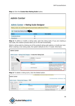 SAP SuccessFactors
58
Step 1: Click the Create New Rating Scale button.
Step 2: To define or modify a rating scale, open the rating scale. If you are creating a
new scale, the creation process takes you to the edit functionality.
Select a rating scale by clicking one of the prebuilt rating scale options, or build your own.
When creating a new rating scale, the system defaults to the 1-5 scale. Click Save.
Step 3: To delete a rating score, click the Delete button.
 