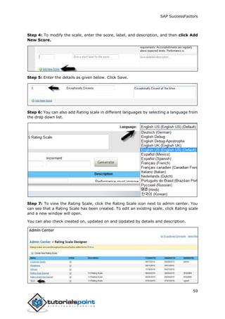 SAP SuccessFactors
59
Step 4: To modify the scale, enter the score, label, and description, and then click Add
New Score.
Step 5: Enter the details as given below. Click Save.
Step 6: You can also add Rating scale in different languages by selecting a language from
the drop down list.
Step 7: To view the Rating Scale, click the Rating Scale icon next to admin center. You
can see that a Rating Scale has been created. To edit an existing scale, click Rating scale
and a new window will open.
You can also check created on, updated on and Updated by details and description.
 