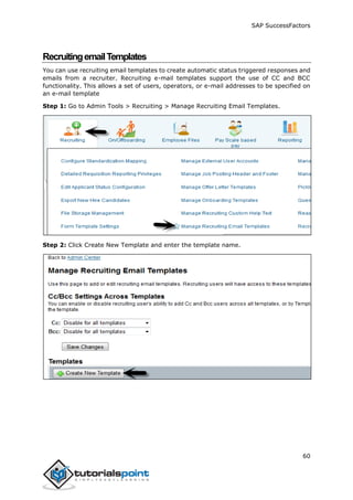 SAP SuccessFactors
60
RecruitingemailTemplates
You can use recruiting email templates to create automatic status triggered responses and
emails from a recruiter. Recruiting e-mail templates support the use of CC and BCC
functionality. This allows a set of users, operators, or e-mail addresses to be specified on
an e-mail template
Step 1: Go to Admin Tools > Recruiting > Manage Recruiting Email Templates.
Step 2: Click Create New Template and enter the template name.
 