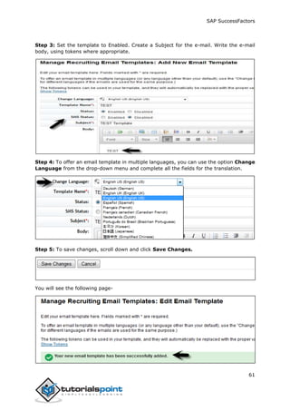 SAP SuccessFactors
61
Step 3: Set the template to Enabled. Create a Subject for the e-mail. Write the e-mail
body, using tokens where appropriate.
Step 4: To offer an email template in multiple languages, you can use the option Change
Language from the drop-down menu and complete all the fields for the translation.
Step 5: To save changes, scroll down and click Save Changes.
You will see the following page-
 