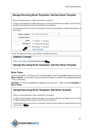 SAP SuccessFactors
63
To see Template summary, go to Email Template summary.
Show Token
You can use tokens in the body of an e-mail template. View the available tokens by clicking
Show Tokens. To use token, copy and paste the token you need in the appropriate place
in the e-mail body.
Example: To thank a candidate for applying, you may use − Open an email template >
Show Token.
 
