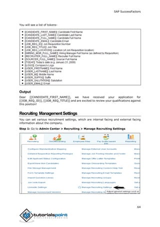 SAP SuccessFactors
64
You will see a list of tokens-
Output
Dear [[CANDIDATE_FIRST_NAME]], we have received your application for
[[JOB_REQ_ID]], [[JOB_REQ_TITLE]] and are excited to review your qualifications against
this position!
Recruiting ManagementSettings
You can set various recruitment settings, which are internal facing and external facing
information about the company.
Step 1: Go to Admin Center > Recruiting > Manage Recruiting Settings
 