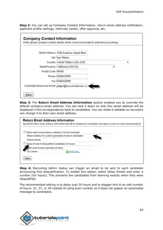 SAP SuccessFactors
65
Step 2: You can set up Company Contact Information, return email address notification,
applicant profile settings, interview center, offer approval, etc.
Step 3: The Return Email Address Information section enables you to override the
default company-email address. You can lock it down so only this email address will be
displayed in the correspondence back to candidates. You can make it editable so recruiters
can change it to their own email address.
Step 4: Recruiting Admin status can trigger an email to be sent to each candidate
announcing this disqualification. To enable this option, select Delay Emails and enter a
number (for hours). This prevents the candidates from learning exactly when they were
disqualified.
The recommended setting is to delay over 20 hours and to stagger this to an odd number
of hours- 21, 27, or 39 instead of using even number as it does not appear an automated
message to candidates.
 
