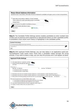 SAP SuccessFactors
66
Step 5: The Candidate Profile Settings section enables candidates to enter multiple lines
of data such as previous work experience or educational history on their candidate profile.
A candidate’s most recent work history is highlighted in the candidate profile.
Step 6: With applicant Profile Settings, you can skip status in an application audit trail.
SuccessFactors audit tracks every move that a candidate makes through the hiring
process. If you want to leave a step, you can skip the process and it will appear as blank.
 