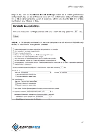 SAP SuccessFactors
67
Step 7: You can use Candidate Search Settings section as a system performance
configuration. You can set a threshold based on your system’s size and performance (30,
60, or 90 days) for candidate search. If a recruiter admin, tries to enter 120 days of data
it will return only 90 days of data.
Step 8: In the job-requisition section, various configurations and administration settings
related to recruitment management process-
 