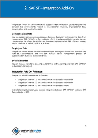 SAP SuccessFactors
4
Integration add-on for SAP ERP HCM and SuccessFactors HCM allows you to integrate data
between two environments related to organizational structure, organizational data,
compensation and qualification data.
Compensation Data
You can support compensation process on Business Execution by transferring data from
compensation SAP ERP HCM to SuccessFactors BizX. It is also possible to transfer planned
compensation data from SuccessFactors Business Execution to SAP ERP HCM and you can
import this data in payroll cycle in HCM suite.
Employee Data
Integration add-on allows you to transfer employee and organizational data from SAP ERP
HCM to SuccessFactors and you can manage Talent Management process on
SuccessFactors Business Execution (BizX).
Evaluation Data
You can manage work force planning and analytics by transferring data from SAP ERP HCM
to SuccessFactors cloud.
IntegrationAdd-OnReleases
Integration add-on releases are as follows-
 Integration Add-On 1.0 for SAP ERP HCM and SuccessFactors BizX
 Integration Add-On 2.0 for SAP ERP HCM and SuccessFactors BizX
 Integration Add-On 3.0 for SAP ERP HCM and SuccessFactors
In the following illustration, you can see integration between SAP ERP HCM suite and SAP
SuccessFactors HCM.
2. SAP SF – Integration Add-On
 