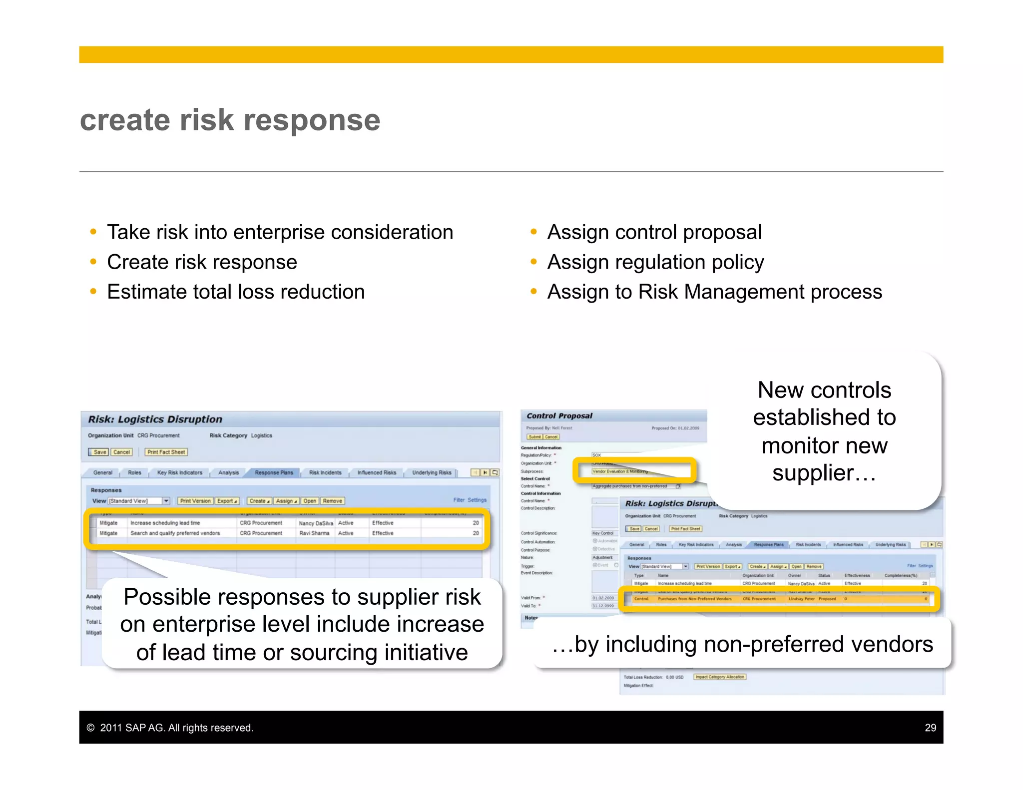 create risk response


Ÿ  Take risk into enterprise consideration   Ÿ  Assign control proposal
Ÿ  Create risk response                      Ÿ  Assign regulation policy
Ÿ  Estimate total loss reduction             Ÿ  Assign to Risk Management process



                                                                     New controls
                                                                     established to
                                                                      monitor new
                                                                       supplier…




       Possible responses to supplier risk
       on enterprise level include increase
        of lead time or sourcing initiative     …by including non-preferred vendors


©  2011 SAP AG. All rights reserved.                                                  29
 