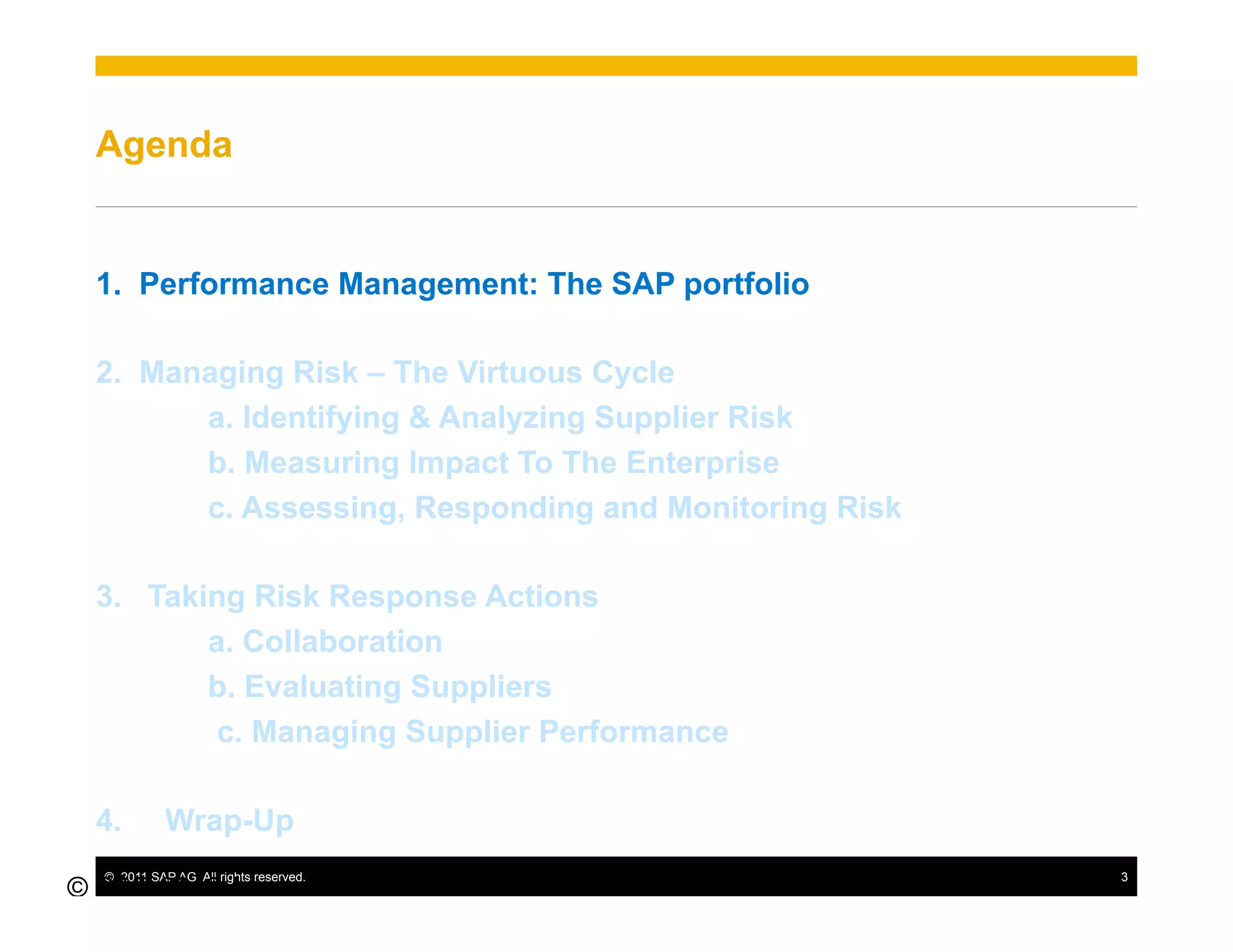 Agenda


  1.  Performance Management: The SAP portfolio

  2.  Managing Risk – The Virtuous Cycle
         a. Identifying & Analyzing Supplier Risk
         b. Measuring Impact To The Enterprise
         c. Assessing, Responding and Monitoring Risk

  3.  Taking Risk Response Actions
          a. Collaboration
          b. Evaluating Suppliers
           c. Managing Supplier Performance

  4.        Wrap-Up
  ©  2011 SAP AG. All rights reserved.                  3
© SAP 2010 /
3
 