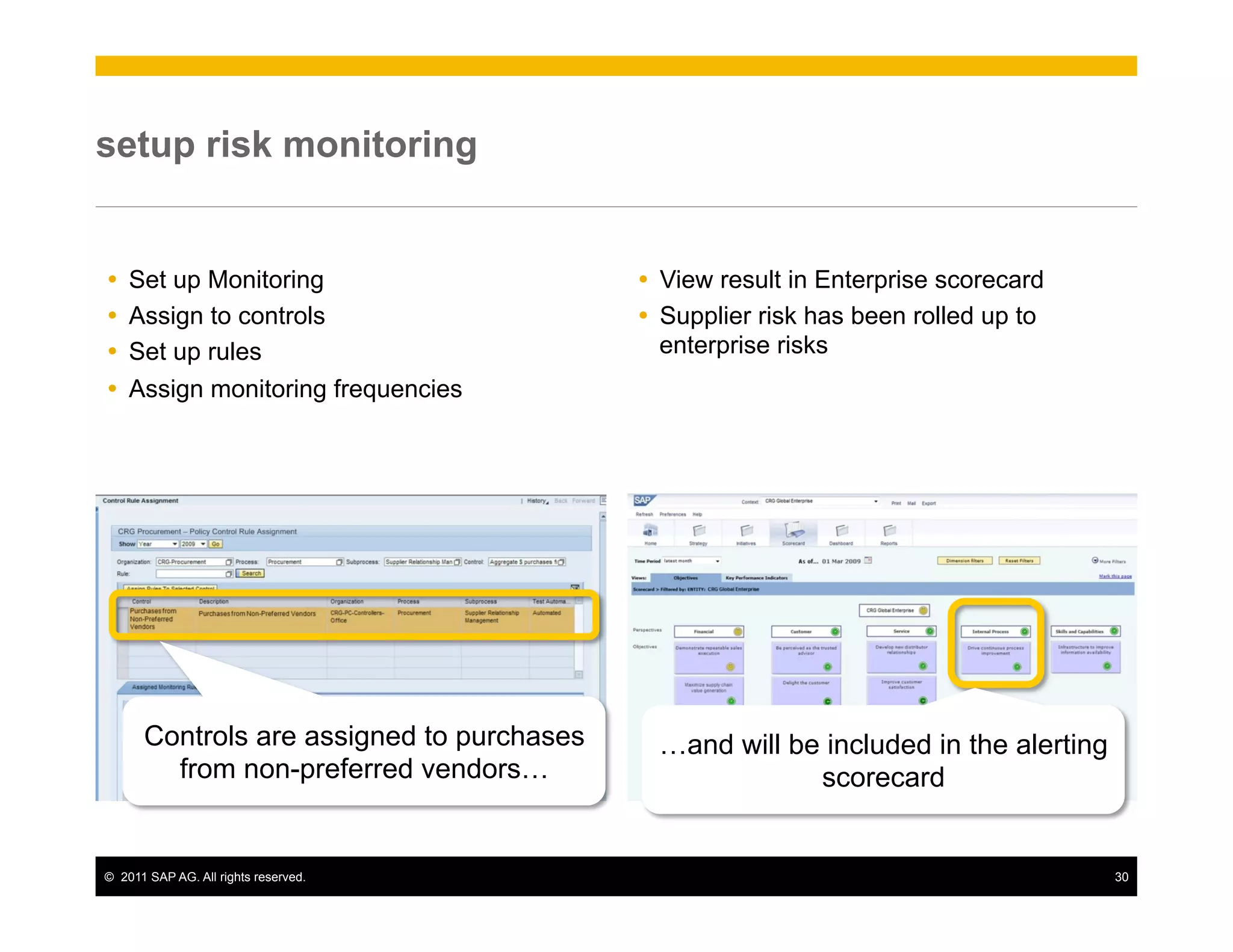 setup risk monitoring


Ÿ  Set up Monitoring                       Ÿ  View result in Enterprise scorecard
Ÿ  Assign to controls                      Ÿ  Supplier risk has been rolled up to
Ÿ  Set up rules                                enterprise risks
Ÿ  Assign monitoring frequencies




       Controls are assigned to purchases     …and will be included in the alerting
         from non-preferred vendors…                      scorecard


©  2011 SAP AG. All rights reserved.                                                  30
 