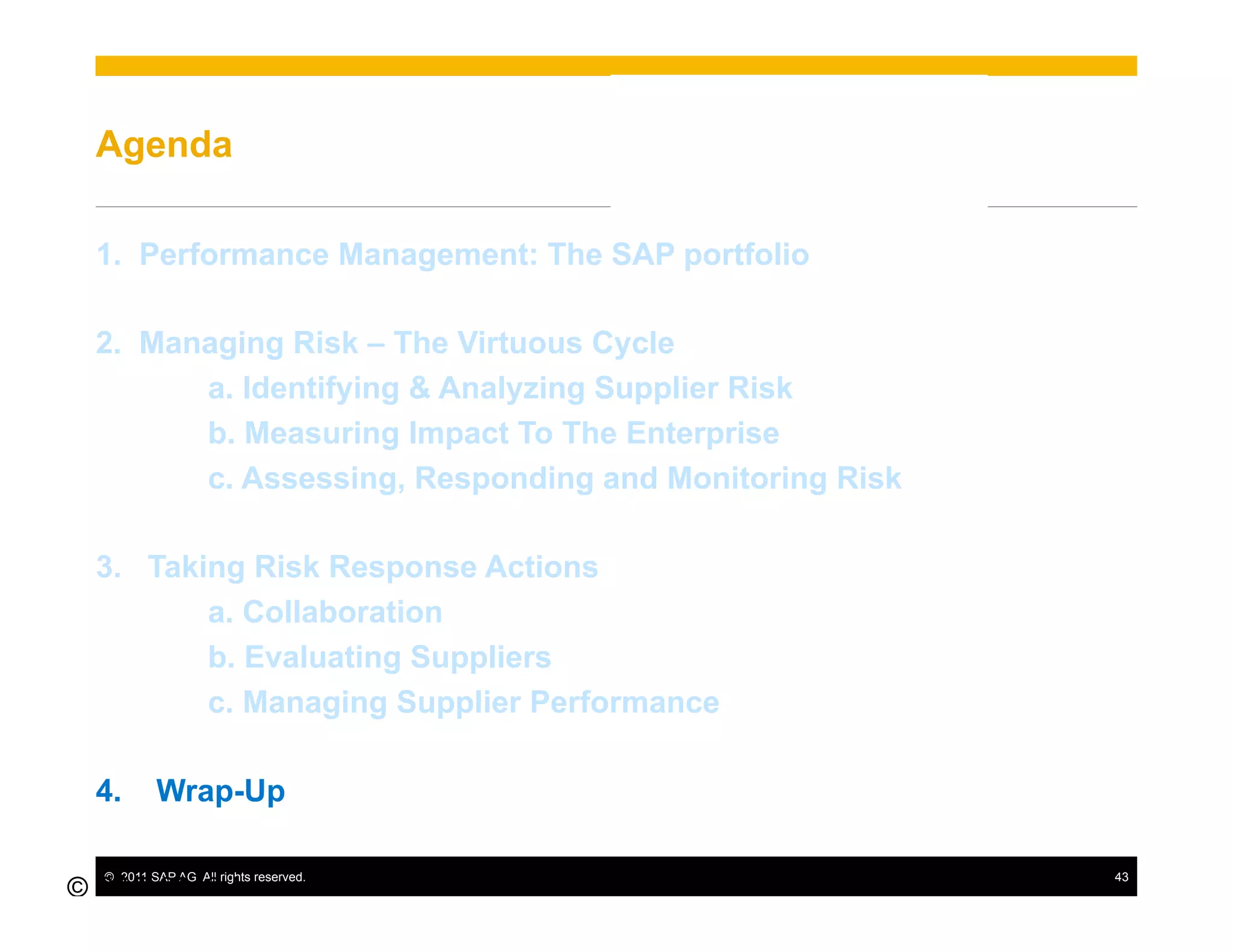 Agenda

  1.  Performance Management: The SAP portfolio

  2.  Managing Risk – The Virtuous Cycle
         a. Identifying & Analyzing Supplier Risk
         b. Measuring Impact To The Enterprise
         c. Assessing, Responding and Monitoring Risk

  3.  Taking Risk Response Actions
          a. Collaboration
          b. Evaluating Suppliers
          c. Managing Supplier Performance

  4.       Wrap-Up

  ©  2011 SAP AG. All rights reserved.                  43
© SAP 2010 /
43
 