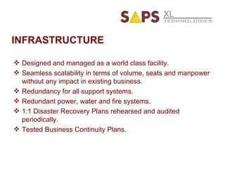 INFRASTRUCTURE Designed and managed as a world class facility. Seamless scalability in terms of volume, seats and manpower without any impact in existing business. Redundancy for all support systems. Redundant power, water and fire systems. 1:1 Disaster Recovery Plans rehearsed and audited periodically. Tested Business Continuity Plans. 